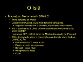 O Islã 
• Maomé ou Mohammed - 570 d.C. 
– Tribo coraixita de Meca 
– Casado com Cadija, viúva rica dona de caravanas 
• Viagens e contato com o judaísmo, mazdaísmo e cristianismo 
– Islã = submissão a Deus “Alá é o único Deus e Maomé o seu 
único profeta” 
– Hégira em 622 – Iatreb torna-se Medina (‘a cidade do Profeta’) 
– 630 – tomada de Meca e conversão das demais tribos árabes - 
UNIFICAÇÂO 
• Preces coletivas 5 vezes ao dia 
• Zakat – imposto sobre os ricos 
• Ramadã – jejum ritual 
• Peregrinação à Meca 
• Corão 
 