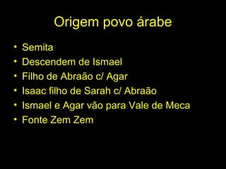 Origem povo árabe 
• Semita 
• Descendem de Ismael 
• Filho de Abraão c/ Agar 
• Isaac filho de Sarah c/ Abraão 
• Ismael e Agar vão para Vale de Meca 
• Fonte Zem Zem 
 