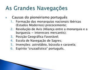    Causas do pioneirismo português
    1. Formação das monarquias nacionais ibéricas
       (Estados Modernos) precocemente;
    2. Revolução de Avis (Aliança entre a monarquia e a
       burguesia = interesses mercantis);
    3. Posição Geográfica Favorável;
    4. Escola de Navegação de Sagres;
    5. Invenções: astrolábio, bússola e caravela;
    6. Espírito “cruzadístico” português.
 