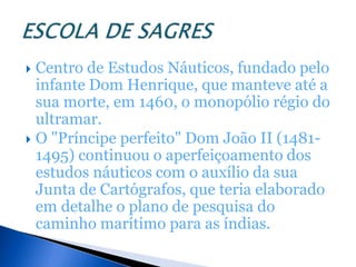  Centro de Estudos Náuticos, fundado pelo
  infante Dom Henrique, que manteve até a
  sua morte, em 1460, o monopólio régio do
  ultramar.
 O "Príncipe perfeito" Dom João II (1481-
  1495) continuou o aperfeiçoamento dos
  estudos náuticos com o auxílio da sua
  Junta de Cartógrafos, que teria elaborado
  em detalhe o plano de pesquisa do
  caminho marítimo para as índias.
 