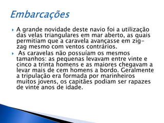    A grande novidade deste navio foi a utilização
    das velas triangulares em mar aberto, as quais
    permitiam que a caravela avançasse em zig-
    zag mesmo com ventos contrários.
    As caravelas não possuíam os mesmos
    tamanhos: as pequenas levavam entre vinte e
    cinco a trinta homens e as maiores chegavam a
    levar mais de cem homens a bordo. Geralmente
    a tripulação era formada por marinheiros
    muitos jovens, os capitães podiam ser rapazes
    de vinte anos de idade.
 