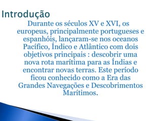 Durante os séculos XV e XVI, os
europeus, principalmente portugueses e
  espanhóis, lançaram-se nos oceanos
  Pacífico, Índico e Atlântico com dois
  objetivos principais : descobrir uma
  nova rota marítima para as Índias e
  encontrar novas terras. Este período
    ficou conhecido como a Era das
Grandes Navegações e Descobrimentos
               Marítimos.
 