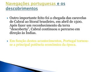    Outro importante feito foi a chegada das caravelas
    de Cabral ao litoral brasileiro, em abril de 1500.
    Após fazer um reconhecimento da terra
    “descoberta", Cabral continuou o percurso em
    direção às Índias.

   Em função destes acontecimentos, Portugal tornou-
    se a principal potência econômica da época.
 
