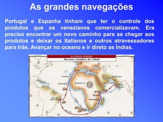 Portugal e Espanha tinham que ter o controle dos
produtos que os venezianos comercializavam. Era
preciso encontrar um novo caminho para se chegar aos
produtos e deixar os Italianos e outros atravessadores
para trás. Avançar no oceano e ir direto as Índias.
As grandes navegações
 