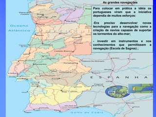 As grandes navegações
Para colocar em prática a idéia os
portugueses viram que a iniciativa
dependia de muitos esforços:
-Era preciso desenvolver novas
tecnologias para a navegação como a
criação de navios capazes de suportar
os tormentos do alto-mar;
- investir em instrumentos e nos
conhecimentos que permitissem a
navegação (Escola de Sagres) ;
 