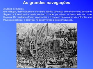 As grandes navegações
A Escola de Sagres
Em Portugal, desenvolveu-se um centro náutico que ficou conhecido como Escola de
Sagres os investimentos neste centro do saber permitiram a descoberta de novas
técnicas. Os resultados foram importantes e o primeiro barco capaz de enfrentar uma
travessia oceânica a caravela, foi desenvolvido pelos portugueses.
 