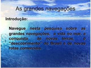 As grandes navegações
Introdução:
Navegue nesta pesquisa sobre as
grandes navegações, a vida no mar, a
conquista de novas terras, o
“descobrimento” do Brasil e de novas
rotas comerciais.
 