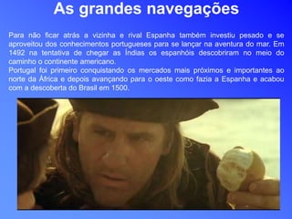 As grandes navegações
Para não ficar atrás a vizinha e rival Espanha também investiu pesado e se
aproveitou dos conhecimentos portugueses para se lançar na aventura do mar. Em
1492 na tentativa de chegar as Índias os espanhóis descobriram no meio do
caminho o continente americano.
Portugal foi primeiro conquistando os mercados mais próximos e importantes ao
norte da África e depois avançando para o oeste como fazia a Espanha e acabou
com a descoberta do Brasil em 1500.
 
