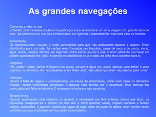 As grandes navegações
Como era a vida no mar
Enfrentar uma travessia oceânica naquela época era se aventurar em uma viagem com grande risco de
vida. .As condições de vida nas embarcações era rigorosa e praticamente reservada para os homens.
Alimentação
Os alimentos eram poucos e muito controlados para que não acabassem durante a viagem. Eram
distribuídos para um mês. As rações eram formadas por biscoitos, carne de vaca e de porco, vinho,
água, azeite, vinagre, farinha, sal, legumes, frutos secos, açúcar e mel. O único alimento que havia em
grande quantidade era o pão. A comida era distribuída crua e cada um tinha de a cozinhar para si.
A higiene
Não podiam tomar banho e lavavam-se pouco porque a água era usada apenas para beber e para
cozinhar os alimentos. As necessidades eram feitas dentro de baldes que eram despejados para o mar.
Doenças
Devido à falta de higiene e principalmente por causa da alimentação, onde eram raros os alimentos
frescos, muitos marinheiros adoeciam. A doença mais temida era o escorbuto. Esta doença era
provocada pela falta de vitamina C e provocava inchaços nas gengivas.
Tempos livres
Quando apanhavam uma calmaria ou quando a navegação era fácil e havia menos que fazer, os
tripulantes ocupavam-se a pescar (no mar alto é difícil apanhar peixe), fingiam touradas e faziam
teatros, procissões, e jogavam xadrez (os jogos de azar, como os jogos de dados, eram muitas vezes
proibidos, porque acabavam em discussão e pancadaria).
 