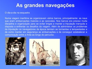 As grandes navegações
O dia-a-dia na esquadra
Numa viagem marítima se organizavam vários barcos, principalmente: as naus
que eram embarcações maiores e as caravelas. Nos barcos era preciso muita
disciplina e organização para se evitar brigas e manter a tripulação tranquila e
disposta a enfrentar os desafios da viagem. Além de administrar os problemas
da tripulação os navegadores da época temiam as tormentas e tempestades e
de como manter em segurança as embarcações e de conseguir estabelecer a
comunicação entre a frota ao longo do percurso.
 