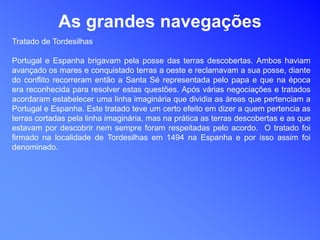 As grandes navegações
Tratado de Tordesilhas
Portugal e Espanha brigavam pela posse das terras descobertas. Ambos haviam
avançado os mares e conquistado terras a oeste e reclamavam a sua posse, diante
do conflito recorreram então a Santa Sé representada pelo papa e que na época
era reconhecida para resolver estas questões. Após várias negociações e tratados
acordaram estabelecer uma linha imaginária que dividia as áreas que pertenciam a
Portugal e Espanha. Este tratado teve um certo efeito em dizer a quem pertencia as
terras cortadas pela linha imaginária, mas na prática as terras descobertas e as que
estavam por descobrir nem sempre foram respeitadas pelo acordo. O tratado foi
firmado na localidade de Tordesilhas em 1494 na Espanha e por isso assim foi
denominado.
 