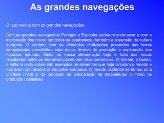 As grandes navegações
O que mudou com as grandes navegações
Com as grandes navegações Portugal e Espanha puderam enriquecer e com a
exploração dos novos territórios se estabeleceu também a expansão da cultura
européia. O contato com as diferentes civilizações presentes nas terras
conquistadas possibilitou criar novas formas de produção e exploração das
riquezas naturais. Muito da nossa alimentação hoje é fruto das trocas
resultantes entre os diferentes povos das rotas comerciais. O tomate, a batata,
o milho e o chocolate são exemplos de alimentos que hoje circulam o mundo e
não eram conhecidos antes pelos europeus. O mundo ocidental se tornou uma
unidade cristã e do processo de colonização se estabeleceu o modo de
produção capitalista.
 