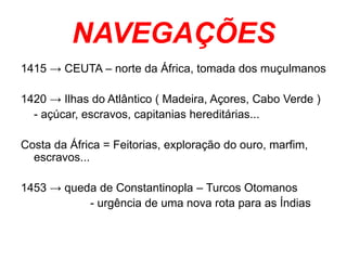 NAVEGAÇÕES
1415 → CEUTA – norte da África, tomada dos muçulmanos
1420 → Ilhas do Atlântico ( Madeira, Açores, Cabo Verde )
- açúcar, escravos, capitanias hereditárias...
Costa da África = Feitorias, exploração do ouro, marfim,
escravos...
1453 → queda de Constantinopla – Turcos Otomanos
- urgência de uma nova rota para as Índias
 