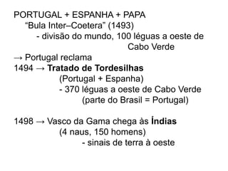 PORTUGAL + ESPANHA + PAPA
“Bula Inter–Coetera” (1493)
- divisão do mundo, 100 léguas a oeste de
Cabo Verde
→ Portugal reclama
1494 → Tratado de Tordesilhas
(Portugal + Espanha)
- 370 léguas a oeste de Cabo Verde
(parte do Brasil = Portugal)
1498 → Vasco da Gama chega às Índias
(4 naus, 150 homens)
- sinais de terra à oeste
 