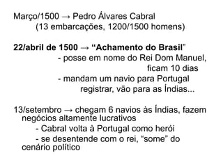 Março/1500 → Pedro Álvares Cabral
(13 embarcações, 1200/1500 homens)
22/abril de 1500 → “Achamento do Brasil”
- posse em nome do Rei Dom Manuel,
ficam 10 dias
- mandam um navio para Portugal
registrar, vão para as Índias...
13/setembro → chegam 6 navios às Índias, fazem
negócios altamente lucrativos
- Cabral volta à Portugal como herói
- se desentende com o rei, “some” do
cenário político
 