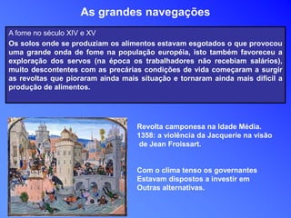 As grandes navegações
A fome no século XIV e XV
Os solos onde se produziam os alimentos estavam esgotados o que provocou
uma grande onda de fome na população européia, isto também favoreceu a
exploração dos servos (na época os trabalhadores não recebiam salários),
muito descontentes com as precárias condições de vida começaram a surgir
as revoltas que pioraram ainda mais situação e tornaram ainda mais difícil a
produção de alimentos.
Revolta camponesa na Idade Média.
1358: a violência da Jacquerie na visão
de Jean Froissart.
Com o clima tenso os governantes
Estavam dispostos a investir em
Outras alternativas.
 