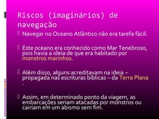 Riscos (imaginários) de
navegação
 Navegar no Oceano Atlântico não era tarefa fácil.
 Este oceano era conhecido como Mar Tenebroso,
pois havia a ideia de que era habitado por
monstros marinhos.
 Além disso, alguns acreditavam na ideia –
propagada nas escrituras bíblicas – da Terra Plana
.
 Assim, em determinado ponto da viagem, as
embarcações seriam atacadas por monstros ou
cairiam em um abismo sem fim.
 