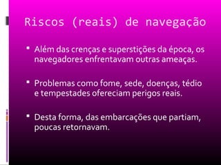 Riscos (reais) de navegação
 Além das crenças e superstições da época, os
navegadores enfrentavam outras ameaças.
 Problemas como fome, sede, doenças, tédio
e tempestades ofereciam perigos reais.
 Desta forma, das embarcações que partiam,
poucas retornavam.
 