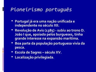 Pioneirismo português
 Portugal já era uma nação unificada e
independente no século XII.
 Revolução de Avis (1385) - subiu ao trono D.
João I que, apoiado pelos burgueses, tinha
grande interesse na expansão marítima.
 Boa parte da população portuguesa vivia da
pesca.
 Escola de Sagres – século XV.
 Localização privilegiada.
 