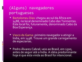 (Alguns) navegadores
portugueses
 Bartolomeu Dias: chegou ao sul da África em
1488, no local denominado Cabo das Tormentas.
Este local foi, futuramente, denominado Cabo da
Boa Esperança.
 Vasco da Gama: primeiro navegador a atingir a
Índia, em 1498. Trouxe um grande carregamento
de especiarias.
 Pedro Álvares Cabral: veio ao Brasil, em 1500,
antes de seguir até a Índia. A idéia predominante
hoje é que esta vinda ao Brasil foi intencional.
 