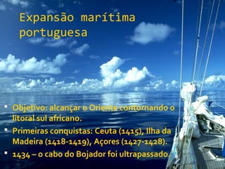 Expansão marítima
portuguesa
 Objetivo: alcançar o Oriente contornando o
litoral sul africano.
 Primeiras conquistas: Ceuta (1415), Ilha da
Madeira (1418-1419), Açores (1427-1428).
 1434 – o cabo do Bojador foi ultrapassado.
 