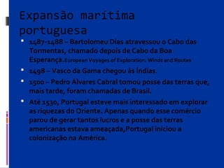 Expansão marítima
portuguesa
 1487-1488 – Bartolomeu Dias atravessou o Cabo das
Tormentas, chamado depois de Cabo da Boa
Esperança.European Voyages of Exploration: Winds and Routes
 1498 – Vasco da Gama chegou às Índias.
 1500 – Pedro Álvares Cabral tomou posse das terras que,
mais tarde, foram chamadas de Brasil.
 Até 1530, Portugal esteve mais interessado em explorar
as riquezas do Oriente. Apenas quando esse comércio
parou de gerar tantos lucros e a posse das terras
americanas estava ameaçada,Portugal iniciou a
colonização na América.
 