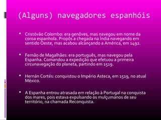 (Alguns) navegadores espanhóis
 Cristóvão Colombo: era genôves, mas navegou em nome da
coroa espanhola. Propôs a chegada na Índia navegando em
sentido Oeste, mas acabou alcançando a América, em 1492.
 Fernão de Magalhães: era português, mas navegou pela
Espanha. Comandou a expedição que efetuou a primeira
circunavegação do planeta, partindo em 1519.
 Hernán Cortés: conquistou o Império Asteca, em 1519, no atual
México.
 A Espanha entrou atrasada em relação à Portugal na conquista
dos mares, pois estava expulsando os mulçumanos de seu
território, na chamada Reconquista.
 