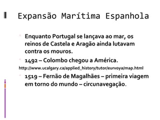 Expansão Marítima Espanhola
 Enquanto Portugal se lançava ao mar, os
reinos de Castela e Aragão ainda lutavam
contra os mouros.
 1492 – Colombo chegou a América.
http://www.ucalgary.ca/applied_history/tutor/eurvoya/map.html
 1519 – Fernão de Magalhães – primeira viagem
em torno do mundo – circunavegação.
 