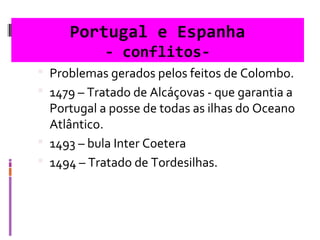 Portugal e Espanha
- conflitos-
 Problemas gerados pelos feitos de Colombo.
 1479 – Tratado de Alcáçovas - que garantia a
Portugal a posse de todas as ilhas do Oceano
Atlântico.
 1493 – bula Inter Coetera
 1494 – Tratado de Tordesilhas.
 
