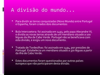 A divisão do mundo...
 Para dividir as terras conquistadas (Novo Mundo) entre Portugal
e Espanha, foram criados dois documentos:
 Bula Intercoetera: foi assinada em 1493, pelo papa Alexandre VI,
e dividia as novas terras através de um meridiano situado a 100
léguas da ilha de Cabo Verde. Portugal não se beneficiava com
esta divisão, e exigiu um novo documento.
 Tratado de Tordesilhas: foi assinado em 1494, por pressões de
Portugal. Estabelecia um meridiano situado a 370 léguas a partir
da ilha de Cabo Verde.
 Estes documentos foram questionados por outros países
europeus que não participaram desta divisão.
 