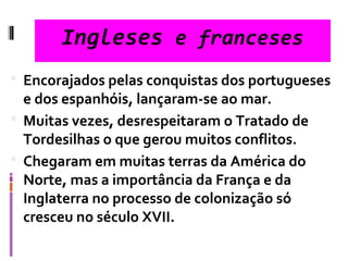 Ingleses e franceses
 Encorajados pelas conquistas dos portugueses
e dos espanhóis, lançaram-se ao mar.
 Muitas vezes, desrespeitaram o Tratado de
Tordesilhas o que gerou muitos conflitos.
 Chegaram em muitas terras da América do
Norte, mas a importância da França e da
Inglaterra no processo de colonização só
cresceu no século XVII.
 
