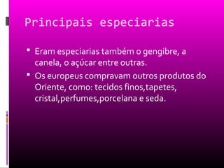 Principais especiarias
 Eram especiarias também o gengibre, a
canela, o açúcar entre outras.
 Os europeus compravam outros produtos do
Oriente, como: tecidos finos,tapetes,
cristal,perfumes,porcelana e seda.
 