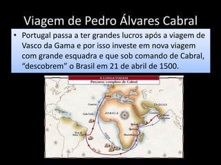 Viagem de Pedro Álvares Cabral
• Portugal passa a ter grandes lucros após a viagem de
Vasco da Gama e por isso investe em nova viagem
com grande esquadra e que sob comando de Cabral,
“descobrem” o Brasil em 21 de abril de 1500.
 