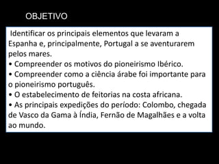 OBJETIVO
Identificar os principais elementos que levaram a
Espanha e, principalmente, Portugal a se aventurarem
pelos mares.
• Compreender os motivos do pioneirismo Ibérico.
• Compreender como a ciência árabe foi importante para
o pioneirismo português.
• O estabelecimento de feitorias na costa africana.
• As principais expedições do período: Colombo, chegada
de Vasco da Gama à Índia, Fernão de Magalhães e a volta
ao mundo.
 