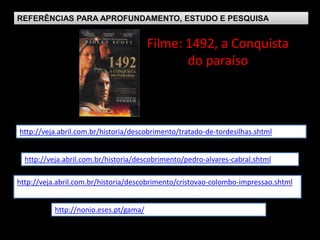 REFERÊNCIAS PARA APROFUNDAMENTO, ESTUDO E PESQUISA
Filme: 1492, a Conquista
do paraíso
http://nonio.eses.pt/gama/
http://veja.abril.com.br/historia/descobrimento/cristovao-colombo-impressao.shtml
http://veja.abril.com.br/historia/descobrimento/pedro-alvares-cabral.shtml
http://veja.abril.com.br/historia/descobrimento/tratado-de-tordesilhas.shtml
 