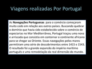 Viagens realizadas Por Portugal
As Navegações Portuguesas para o comércio começaram
muito cedo em relação aos outros países. Buscando quebrar
o domínio que havia sido estabelecido sobre o comércio de
especiarias no Mar Mediterrâneo, Portugal traçou uma nova
e arriscada que consistia em contornar o continente africano
para se chegar ao Oriente. Essas navegações pelos mares
permitiram uma série de descobrimentos entre 1415 e 1543.
O resultado foi a grande expansão do império marítimo
português e uma remodelação da real dimensão do mundo.
 