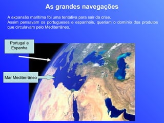 As grandes navegações A expansão maritíma foi uma tentativa para sair da crise.  Assim pensavam os portugueses e espanhóis, queriam o domínio dos produtos que circulavam pelo Mediterrâneo.  Portugal e Espanha Mar Mediterrâneo 