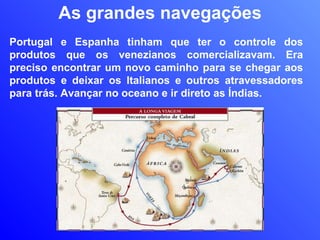 As grandes navegações Portugal e Espanha tinham que ter o controle dos produtos que os venezianos comercializavam. Era preciso encontrar um novo caminho para se chegar aos produtos e deixar os Italianos e outros atravessadores para trás. Avançar no oceano e ir direto as Índias. 