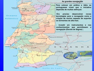 As grandes navegações Para colocar em prática a idéia os portugueses viram que a iniciativa dependia de muitos esforços: Era preciso desenvolver novas tecnologias para a navegação como a criação de navios capazes de suportar os tormentos do alto-mar; - investir em instrumentos e nos conhecimentos que permitissem a navegação (Escola de Sagres) ; 