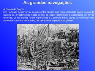 As grandes navegações A Escola de Sagres Em Portugal, desenvolveu-se um centro náutico que ficou conhecido como Escola de Sagres os investimentos neste centro do saber permitiram a descoberta de novas técnicas. Os resultados foram importantes e o primeiro barco capaz de enfrentar uma travessia oceânica  a caravela, foi desenvolvido pelos portugueses. 
