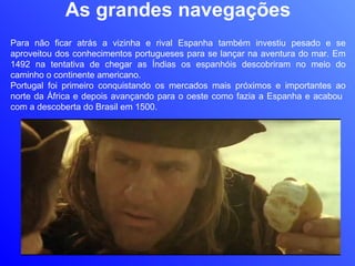 As grandes navegações Para não ficar atrás a vizinha e rival Espanha também investiu pesado e se aproveitou dos conhecimentos portugueses para se lançar na aventura do mar. Em 1492 na tentativa de chegar as Índias os espanhóis descobriram no meio do caminho o continente americano.  Portugal foi primeiro conquistando os mercados mais próximos e importantes ao norte da África e depois avançando para o oeste como fazia a Espanha e acabou  com a descoberta do Brasil em 1500. 
