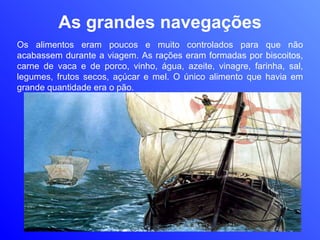 As grandes navegações Os alimentos eram poucos e muito controlados para que não acabassem durante a viagem. As rações eram formadas por biscoitos, carne de vaca e de porco, vinho, água, azeite, vinagre, farinha, sal, legumes, frutos secos, açúcar e mel. O único alimento que havia em grande quantidade era o pão.  