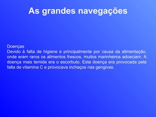 As grandes navegações Doenças Devido à falta de higiene e principalmente por causa da alimentação, onde eram raros os alimentos frescos, muitos marinheiros adoeciam. A doença mais temida era o escorbuto. Esta doença era provocada pela falta de vitamina C e provocava inchaços nas gengivas.  