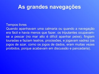 As grandes navegações Tempos livres Quando apanhavam uma calmaria ou quando a navegação era fácil e havia menos que fazer, os tripulantes ocupavam-se a pescar (no mar alto é difícil apanhar peixe), fingiam touradas e faziam teatros, procissões, e jogavam xadrez (os jogos de azar, como os jogos de dados, eram muitas vezes proibidos, porque acabavam em discussão e pancadaria). 