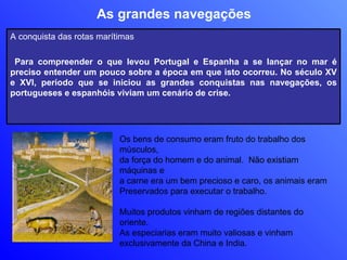 As grandes navegações Os bens de consumo eram fruto do trabalho dos músculos,  da força do homem e do animal.  Não existiam máquinas e a carne era um bem precioso e caro, os animais eram  Preservados para executar o trabalho. Muitos produtos vinham de regiões distantes do oriente. As especiarias eram muito valiosas e vinham  exclusivamente da China e India. A conquista das rotas marítimas Para compreender o que levou Portugal e Espanha a se lançar no mar é preciso entender um pouco sobre a época em que isto ocorreu. No século XV e XVI, período que se iniciou as grandes conquistas nas navegações, os portugueses e espanhóis viviam um cenário de crise.  