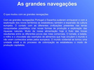 As grandes navegações O que mudou com as grandes navegações Com as grandes navegações Portugal e Espanha puderam enriquecer e com a exploração dos novos territórios se estabeleceu também a expansão da cultura européia. O contato com as diferentes civilizações presentes nas terras conquistadas possibilitou criar novas formas de produção e exploração das riquezas naturais. Muito da nossa alimentação hoje é fruto das trocas resultantes entre os diferentes povos das rotas comerciais. O tomate, a batata, o milho e o chocolate são exemplos de alimentos que hoje circulam o mundo e não eram conhecidos antes pelos europeus. O mundo ocidental se tornou uma unidade cristã e do processo de colonização se estabeleceu o modo de produção capitalista. 