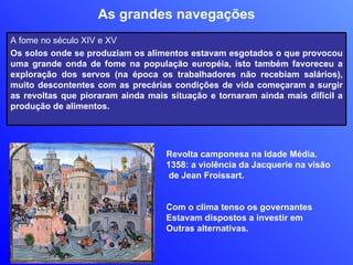 As grandes navegações Revolta camponesa na Idade Média.  1358: a violência da Jacquerie na visão de Jean Froissart.  Com o clima tenso os governantes Estavam dispostos a investir em  Outras alternativas. A fome no século XIV e XV Os solos onde se produziam os alimentos estavam esgotados o que provocou uma grande onda de fome na população européia, isto também favoreceu a exploração dos servos (na época os trabalhadores não recebiam salários), muito descontentes com as precárias condições de vida começaram a surgir as revoltas que pioraram ainda mais situação e tornaram ainda mais difícil a produção de alimentos. 