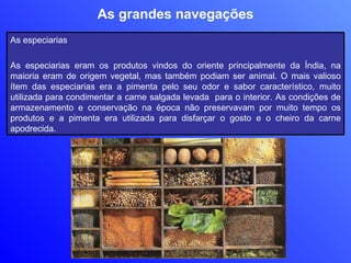 As grandes navegações As especiarias As especiarias eram os produtos vindos do oriente principalmente da Índia, na maioria eram de origem vegetal, mas também podiam ser animal. O mais valioso ítem das especiarias era a pimenta pelo seu odor e sabor característico, muito utilizada para condimentar a carne salgada levada  para o interior. As condições de armazenamento e conservação na época não preservavam por muito tempo os produtos e a pimenta era utilizada para disfarçar o gosto e o cheiro da carne apodrecida.  