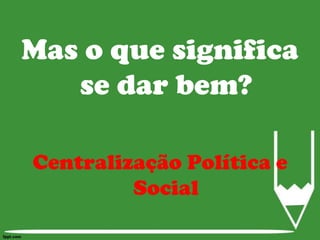 Mas o que significa se dar bem?Centralização Política e Social