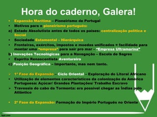 Hora do caderno, Galera!Expansão Marítima – Pioneirismo de PortugalMotivos para o pioneirismo português: Estado Absolutista antes de todos os países: centralização política e SocialSociedade Estamental – Hierárquica Fronteiras, exércitos, impostos e moedas unificados = facilidade para montar uma “empresa” para sair pro mar – “Empresa Ultramarina”b) Inovações Tecnológicas para a Navegação – Escola de SagresEspírito Renascentista Aventureiroc) Posição Geográfica – Importante, mas nem tanto.1ª Fase da Expansão – Ciclo Oriental – Exploração do Litoral AfricanoUtilização de elementos característicos da colonização da América Portuguesa: Açúcar/ Grandes Plantações/ Trabalho EscravoTravessia do cabo da Tormenta: era possível chegar as Índias pelo Atlântico2ª Fase da Expansão: Formação do Império Português no Oriente  